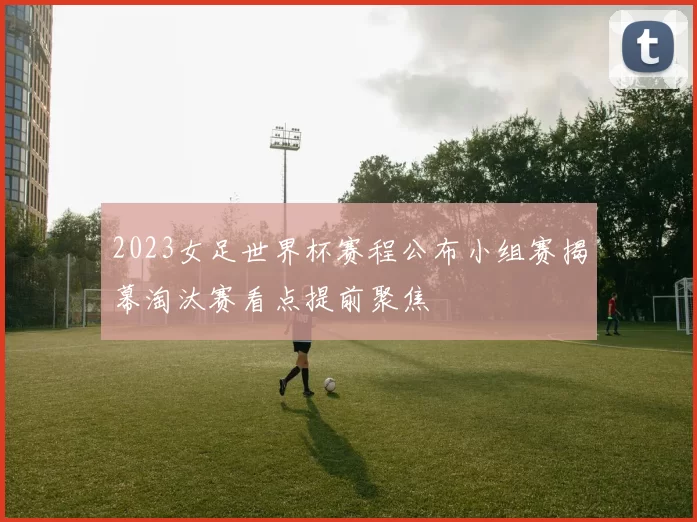 2023女足世界杯赛程公布小组赛揭幕淘汰赛看点提前聚焦