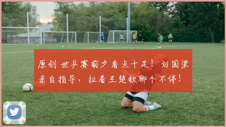 原创 世乒赛前夕看点十足！刘国梁亲自指导，拉着王楚钦聊个不停！马龙许昕幕后的最强助力
