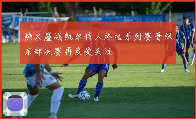 热火鏖战凯尔特人终结系列赛晋级东部决赛再度受关注