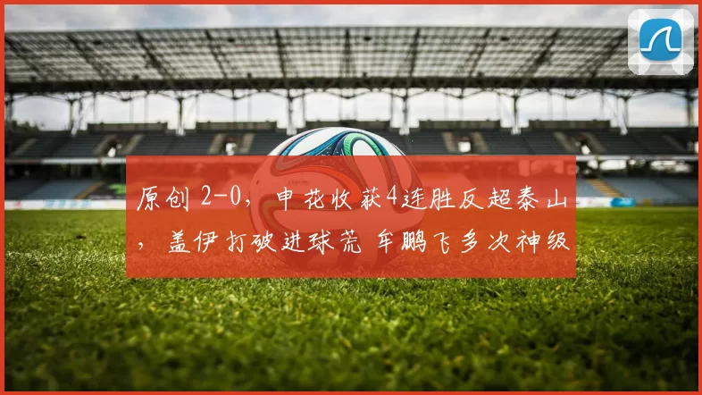 原创 2-0，申花收获4连胜反超泰山，盖伊打破进球荒 牟鹏飞多次神级扑救
