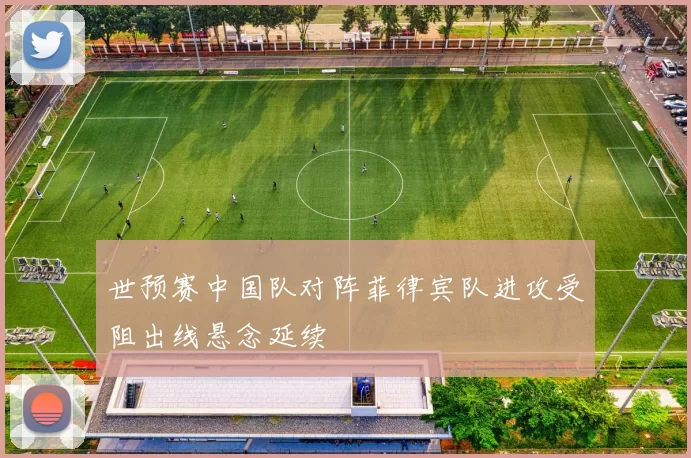 世预赛中国队对阵菲律宾队进攻受阻出线悬念延续