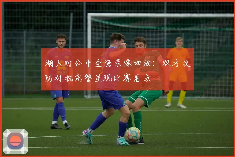 湖人对公牛全场录像回放：双方攻防对抗完整呈现比赛看点
