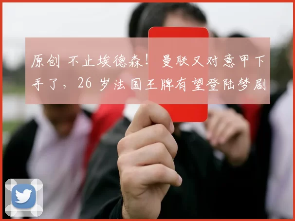 原创 不止埃德森！曼联又对意甲下手了，26 岁法国王牌有望登陆梦剧场
