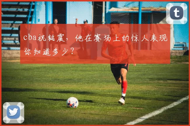 cba祝铭震，他在赛场上的惊人表现你知道多少？
