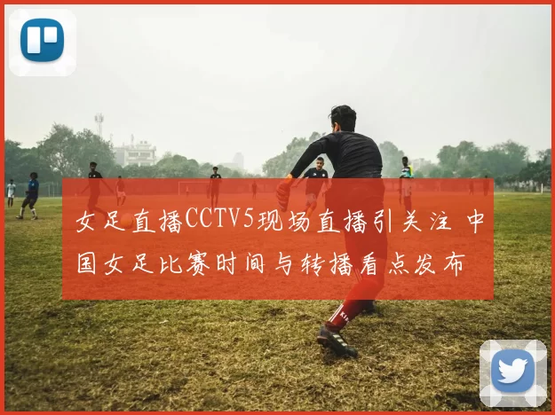 女足直播CCTV5现场直播引关注 中国女足比赛时间与转播看点发布