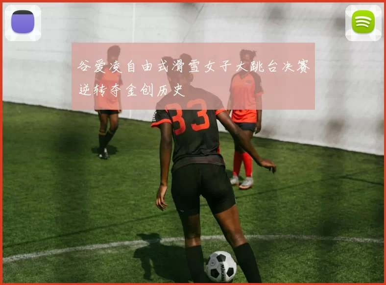 谷爱凌自由式滑雪女子大跳台决赛逆转夺金创历史