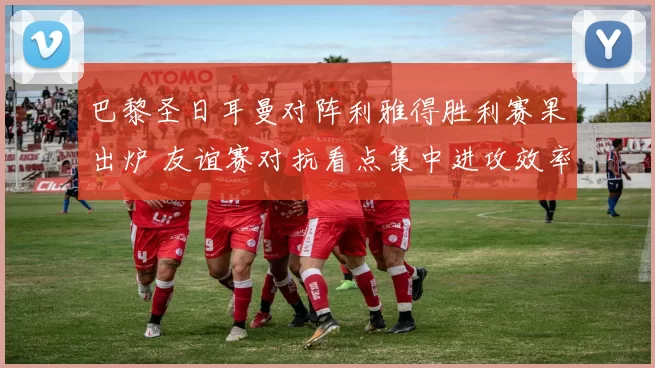 巴黎圣日耳曼对阵利雅得胜利赛果出炉 友谊赛对抗看点集中进攻效率