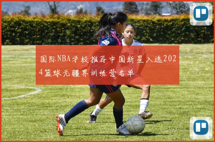 国际NBA学校推荐中国新星入选2024篮球无疆界训练营名单