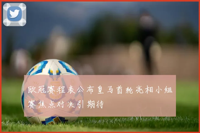 欧冠赛程表公布皇马首轮亮相小组赛焦点对决引期待