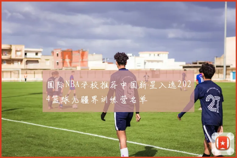 国际NBA学校推荐中国新星入选2024篮球无疆界训练营名单