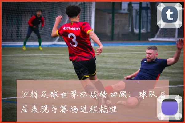 沙特足球世界杯战绩回顾:球队历届表现与赛场进程梳理