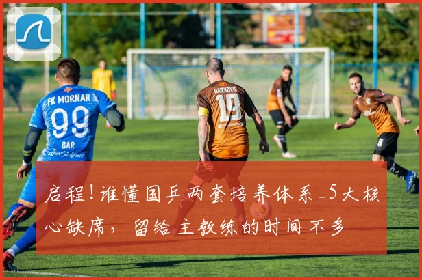 启程!谁懂国乒两套培养体系_5大核心缺席,留给主教练的时间不多