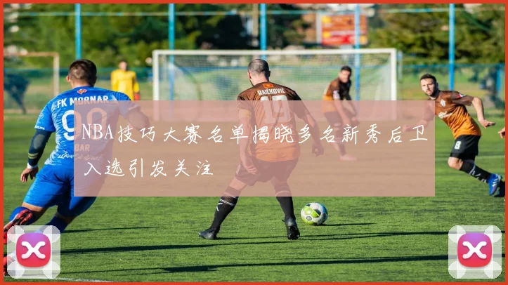 NBA技巧大赛名单揭晓多名新秀后卫入选引发关注